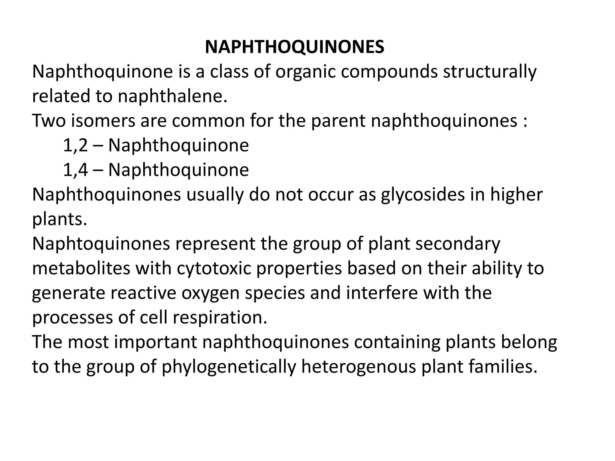 NAPHTHOQUINONES
Naphthoquinone is a class of organic compounds structurally
related to naphthalene.
Two isomers are common for the parent naphthoquinones :
1,2 – Naphthoquinone
1,4 – Naphthoquinone
Naphthoquinones usually do not occur as glycosides in higher
plants.
Naphtoquinones represent the group of plant secondary
metabolites with cytotoxic properties based on their ability to
generate reactive oxygen species and interfere with the
processes of cell respiration.
The most important naphthoquinones containing plants belong
to the group of phylogenetically heterogenous plant families.
 