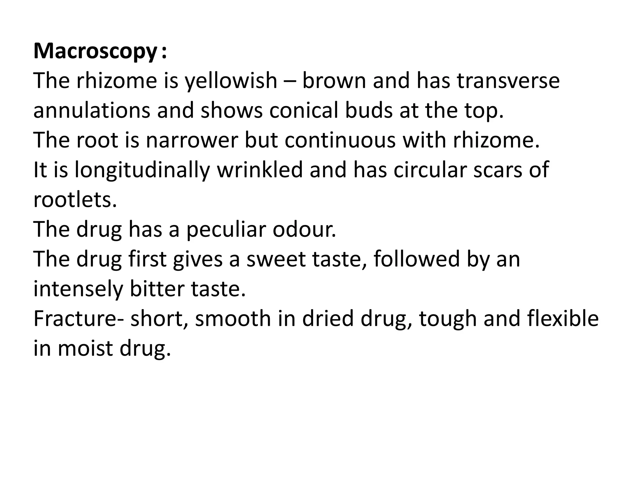 Macroscopy:
The rhizome is yellowish – brown and has transverse
annulations and shows conical buds at the top.
The root is narrower but continuous with rhizome.
It is longitudinally wrinkled and has circular scars of
rootlets.
The drug has a peculiar odour.
The drug first gives a sweet taste, followed by an
intensely bitter taste.
Fracture- short, smooth in dried drug, tough and flexible
in moist drug.
 