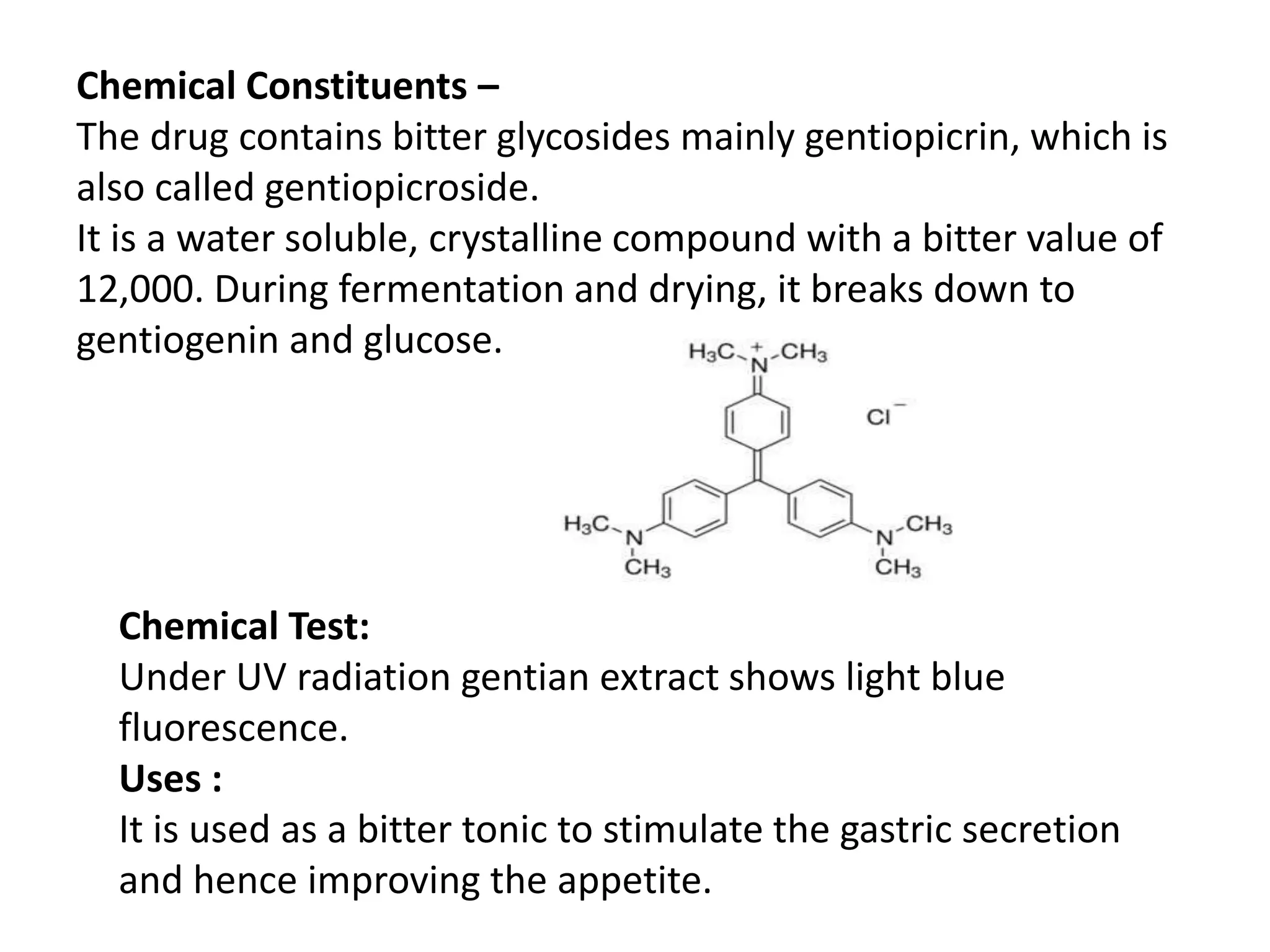 Chemical Constituents –
The drug contains bitter glycosides mainly gentiopicrin, which is
also called gentiopicroside.
It is a water soluble, crystalline compound with a bitter value of
12,000. During fermentation and drying, it breaks down to
gentiogenin and glucose.
Chemical Test:
Under UV radiation gentian extract shows light blue
fluorescence.
Uses :
It is used as a bitter tonic to stimulate the gastric secretion
and hence improving the appetite.
 