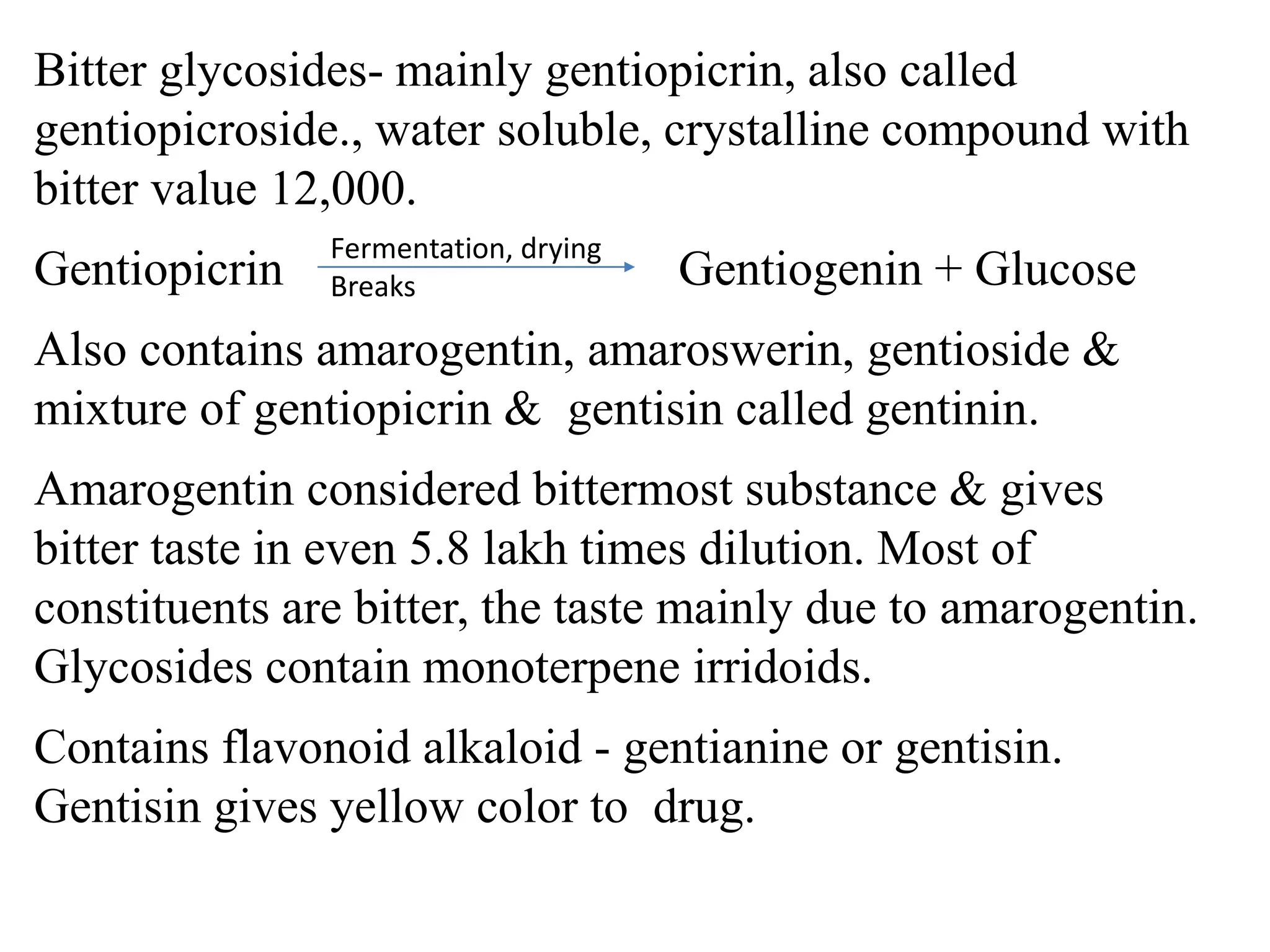 Bitter glycosides- mainly gentiopicrin, also called
gentiopicroside., water soluble, crystalline compound with
bitter value 12,000.
Gentiopicrin Gentiogenin + Glucose
Also contains amarogentin, amaroswerin, gentioside &
mixture of gentiopicrin & gentisin called gentinin.
Amarogentin considered bittermost substance & gives
bitter taste in even 5.8 lakh times dilution. Most of
constituents are bitter, the taste mainly due to amarogentin.
Glycosides contain monoterpene irridoids.
Contains flavonoid alkaloid - gentianine or gentisin.
Gentisin gives yellow color to drug.
Fermentation, drying
Breaks
 