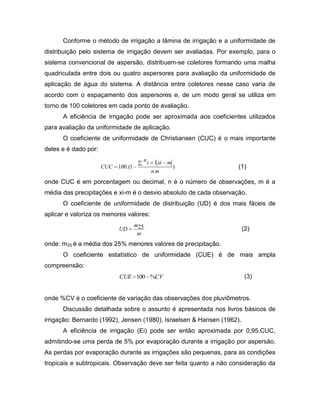 Conforme o método de irrigação a lâmina de irrigação e a uniformidade de
distribuição pelo sistema de irrigação devem ser avaliadas. Por exemplo, para o
sistema convencional de aspersão, distribuem-se coletores formando uma malha
quadriculada entre dois ou quatro aspersores para avaliação da uniformidade de
aplicação de água do sistema. A distância entre coletores nesse caso varia de
acordo com o espaçamento dos aspersores e, de um modo geral se utiliza em
torno de 100 coletores em cada ponto de avaliação.
A eficiência de irrigação pode ser aproximada aos coeficientes utilizados
para avaliação da uniformidade de aplicação.
O coeficiente de uniformidade de Christiansen (CUC) é o mais importante
deles e é dado por:
)
.
1
1.(100
mn
mxiin
CUC (1)
onde CUC é em porcentagem ou decimal, n é o número de observações, m é a
média das precipitações e xi-m é o desvio absoluto de cada observação.
O coeficiente de uniformidade de distribuição (UD) é dos mais fáceis de
aplicar e valoriza os menores valores:
m
m
UD 25 (2)
onde: m25 é a média dos 25% menores valores de precipitação.
O coeficiente estatístico de uniformidade (CUE) é de mais ampla
compreensão:
CVCUE %100 (3)
onde %CV é o coeficiente de variação das observações dos pluviômetros.
Discussão detalhada sobre o assunto é apresentada nos livros básicos de
irrigação: Bernardo (1992), Jensen (1980), Israelsen & Hansen (1962).
A eficiência de irrigação (Ei) pode ser então aproximada por 0,95.CUC,
admitindo-se uma perda de 5% por evaporação durante a irrigação por aspersão.
As perdas por evaporação durante as irrigações são pequenas, para as condições
tropicais e subtropicais. Observação deve ser feita quanto a não consideração da
 