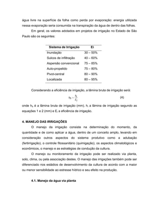 água livre na superfície da folha como perda por evaporação: energia utilizada
nessa evaporação seria consumida na transpiração da água de dentro das folhas.
Em geral, os valores adotados em projetos de irrigação no Estado de São
Paulo são os seguintes:
Sistema de Irrigação Ei
Inundação 30 – 50%
Sulcos de infiltração 40 – 60%
Aspersão convencional 75 – 85%
Auto-propelido 75 – 80%
Pivot-central 80 – 90%
Localizada 80 – 95%
Considerando a eficiência de irrigação, a lâmina bruta de irrigação será:
iE
ih
bh (4)
onde hb é a lâmina bruta de irrigação (mm), hi a lâmina de irrigação segundo as
equações 1 e 2 (mm) e Ei a eficiência de irrigação.
4. MANEJO DAS IRRIGAÇÕES
O manejo da irrigação consiste na determinação do momento, da
quantidade e de como aplicar a água, dentro de um conceito amplo, levando em
consideração outros aspectos do sistema produtivo como a adubação
(fertirrigação), o controle fitossanitário (quimigação), os aspectos climatológicos e
econômicos, o manejo e as estratégias de condução da cultura.
O manejo ou monitoramento da irrigação pode ser realizado via planta,
solo, clima, ou pela associação destes. O manejo das irrigações também pode ser
diferenciado nos estádios de desenvolvimento da cultura de acordo com a maior
ou menor sensibilidade ao estresse hídrico e seu efeito na produção.
4.1. Manejo da água via planta
 