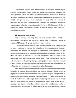 Considerando a planta como referencial para as irrigações, existem alguns
métodos indicativos do estado hídrico das plantas que podem ser utilizados, tais
como: potencial hídrico das folhas, resistência estomática, temperatura do dossel
vegetativo, determinação do grau de turgescência das folhas, entre outros. Tais
métodos são promissores, porém complexos, tem sido utilizados para fins de
pesquisa, tem em geral custo elevado e necessita de automação e cuidados
especiais para utilização em grande escala. Devido às dificuldades envolvidas no
manejo via planta, comumente o manejo da água é feito via solo, clima ou a
associação de ambos.
4.2. Manejo de água via solo
Para o manejo das irrigações via solo existem vários métodos e
instrumentos que podem ser utilizados, dentre eles: gravimétrico, sonda de
nêutrons, TDR, blocos de gesso, tensiômetros, entre outros.
O tensiômetro tem sido utilizado em varias culturas e locais com obtenção
de bons resultados no manejo das irrigações e é um equipamento simples e
econômico. No manejo das irrigações o tensiômetro é um aparelho útil que
permite o monitoramento do potencial matricial da água no solo até o limite de -0,1
MPa. Na prática o intervalo do uso dos tensiômetros situa-se entre o zero
(saturação) até aproximadamente -0,08 MPa. Esse equipamento permite
determinar o momento da irrigação (quando irrigar) e de forma indireta o controlar
e aferir a lâmina de irrigação (quatro irrigar), identificando irrigações excessivas ou
deficientes, com conseqüente adequação da aplicação de água.
Para determinação do momento das irrigações os tensiômetros devem ser
instalados à metade da profundidade do sistema radicular. Desta forma, as
irrigações devem ser realizadas sempre que o aparelho atingir o valor potencial de
água no solo critico para a cultura de interesse (Tabela 1). Porém para controle da
frente de molhamento e adequação da lâmina de irrigação recomenda-se instalar
também tensiômetros no limite da profundidade efetiva das raízes. Após a
realização de algumas irrigações, a leitura diária dos tensiômetros, auxilia no
ajuste da lâmina de irrigação. Se após a realização das irrigações (1 dia) observar-
 
