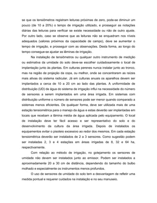 se que os tensiômetros registram leituras próximas de zero, pode-se diminuir um
pouco (de 10 a 20%) o tempo de irrigação utilizado, e prosseguir as notações
diárias das leituras para verificar se existe necessidade ou não de outro ajuste.
Por outro lado, caso se observe que as leituras não se enquadram nos níveis
adequados (valores próximos da capacidade de campo), deve se aumentar o
tempo de irrigação, e prosseguir com as observações. Desta forma, ao longo do
tempo consegue-se ajustar as lâminas de irrigação.
Na instalação de tensiômetros ou qualquer outro instrumento de medição
ou estimativa da umidade do solo deve-se escolher cuidadosamente o local de
implantação junto às plantas. Em culturas perenes nunca instalar junto ao tronco,
mas na região de projeção da copa, ou melhor, onde se concentrarem as raízes
mais ativas do sistema radicular. Já em culturas anuais os aparelhos devem ser
implantados a cerca de 10 a 20 cm ao lado das plantas. A uniformidade de
distribuição (UD) de água do sistema de irrigação influi na necessidade do número
de sensores a serem implantados em uma área irrigada. Em sistemas com
distribuição uniforme o número de sensores pode ser menor quando comparado a
sistemas menos eficientes. De qualquer forma, deve ser utilizada mais de uma
estação tensiométrica para o manejo da água e estas deverão ser implantadas em
locais que recebam a lâmina média de água aplicada pelo equipamento. O local
de instalação deve ter fácil acesso e ser representativo do solo e do
desenvolvimento da cultura da área irrigada. Depois de instalados os
equipamentos evitar o pisoteio excessivo ao redor dos mesmos. Em cada estação
tensiométrica deverão ser instalados de 2 a 3 sensores. Como sugestão podem
ser instaladas 2, 3 e 4 estações em áreas irrigadas de 8, 32 e 64 ha,
respectivamente.
Com relação ao método de irrigação, no gotejamento os sensores de
umidade não devem ser instalados junto ao emissor. Podem ser instalados a
aproximadamente 20 a 30 cm de distância, dependendo do tamanho do bulbo
molhado e especialmente os instrumentos menos profundos.
O uso de sensores de umidade do solo tem a desvantagem de refletir uma
medida pontual e requerer cuidados na instalação e no seu manuseio.
 