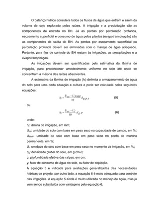 O balanço hídrico considera todos os fluxos de água que entram e saem do
volume de solo explorado pelas raízes. A irrigação e a precipitação são as
componentes de entrada no BH. Já as perdas por percolação profunda,
escoamento superficial e consumo de água pelas plantas (evapotranspiração) são
as componentes de saída do BH. As perdas por escoamento superficial ou
percolação profunda devem ser eliminadas com o manejo de água adequado.
Portanto, para fins de controle do BH restam às irrigações, as precipitações e a
evapotranspiração.
As irrigações devem ser quantificadas pela estimativa da lâmina de
irrigação, para proporcionar umedecimento uniforme no solo até onde se
concentram a maioria das raízes absorventes.
A estimativa da lâmina de irrigação (hi) delimita o armazenamento de água
do solo para uma dada situação e cultura e pode ser calculada pelas seguintes
equações:
ypgdPMPUccU
ih ..
10
(5)
ou
pgdiUccU
ih ..
10
(6)
onde:
hi: lâmina de irrigação, em mm;
Ucc: umidade do solo com base em peso seco na capacidade de campo, em %;
UPMP: umidade do solo com base em peso seco no ponto de murcha
permanente, em %;
Ui: umidade do solo com base em peso seco no momento de irrigação, em %;
dg: densidade global do solo, em g.cm-3;
p: profundidade efetiva das raízes, em cm;
y: fator de consumo de água no solo, ou fator de depleção.
A equação 5 é indicada para avaliações generalizadas das necessidades
hídricas de projeto, por outro lado, a equação 6 é mais adequada para controle
das irrigações. A equação 5 ainda é muito utilizada no manejo de água, mas já
vem sendo substituída com vantagens pela equação 6.
 