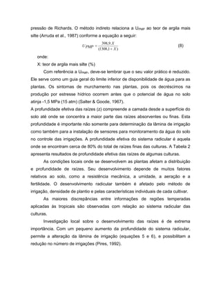 pressão de Richards. O método indireto relaciona a UPMP ao teor de argila mais
silte (Arruda et al., 1987) conforme a equação a seguir:
)1,1308(
.9,398
X
X
PMPU (8)
onde:
X: teor de argila mais silte (%)
Com referência a UPMP, deve-se lembrar que o seu valor prático é reduzido.
Ele serve como um guia geral do limite inferior de disponibilidade de água para as
plantas. Os sintomas de murchamento nas plantas, pois os decréscimos na
produção por estresse hídrico ocorrem antes que o potencial de água no solo
atinja -1,5 MPa (15 atm) (Salter & Goode, 1967).
A profundidade efetiva das raízes (z) compreende a camada desde a superfície do
solo até onde se concentra a maior parte das raízes absorventes ou finas. Esta
profundidade é importante não somente para determinação da lâmina de irrigação
como também para a instalação de sensores para monitoramento da água do solo
no controle das irrigações. A profundidade efetiva do sistema radicular é aquela
onde se encontram cerca de 80% do total de raízes finas das culturas. A Tabela 2
apresenta resultados de profundidade efetiva das raízes de algumas culturas.
As condições locais onde se desenvolvem as plantas afetam a distribuição
e profundidade de raízes. Seu desenvolvimento depende de muitos fatores
relativos ao solo, como a resistência mecânica, a umidade, a aeração e a
fertilidade. O desenvolvimento radicular também é afetado pelo método de
irrigação, densidade de plantio e pelas características individuais de cada cultivar.
As maiores discrepâncias entre informações de regiões temperadas
aplicadas às tropicais são observadas com relação ao sistema radicular das
culturas.
Investigação local sobre o desenvolvimento das raízes é de extrema
importância. Com um pequeno aumento da profundidade do sistema radicular,
permite a alteração da lâmina de irrigação (equações 5 e 6), e possibilitam a
redução no número de irrigações (Pires, 1992).
 