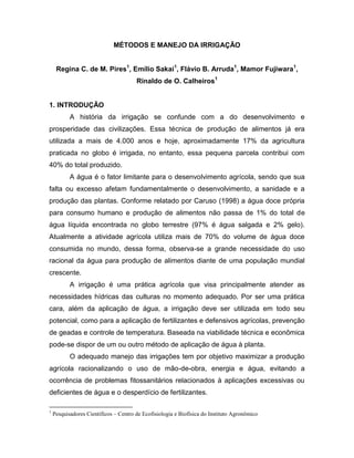 MÉTODOS E MANEJO DA IRRIGAÇÃO
Regina C. de M. Pires1
, Emílio Sakai1
, Flávio B. Arruda1
, Mamor Fujiwara1
,
Rinaldo de O. Calheiros1
1. INTRODUÇÃO
A história da irrigação se confunde com a do desenvolvimento e
prosperidade das civilizações. Essa técnica de produção de alimentos já era
utilizada a mais de 4.000 anos e hoje, aproximadamente 17% da agricultura
praticada no globo é irrigada, no entanto, essa pequena parcela contribui com
40% do total produzido.
A água é o fator limitante para o desenvolvimento agrícola, sendo que sua
falta ou excesso afetam fundamentalmente o desenvolvimento, a sanidade e a
produção das plantas. Conforme relatado por Caruso (1998) a água doce própria
para consumo humano e produção de alimentos não passa de 1% do total de
água líquida encontrada no globo terrestre (97% é água salgada e 2% gelo).
Atualmente a atividade agrícola utiliza mais de 70% do volume de água doce
consumida no mundo, dessa forma, observa-se a grande necessidade do uso
racional da água para produção de alimentos diante de uma população mundial
crescente.
A irrigação é uma prática agrícola que visa principalmente atender as
necessidades hídricas das culturas no momento adequado. Por ser uma prática
cara, além da aplicação de água, a irrigação deve ser utilizada em todo seu
potencial, como para a aplicação de fertilizantes e defensivos agrícolas, prevenção
de geadas e controle de temperatura. Baseada na viabilidade técnica e econômica
pode-se dispor de um ou outro método de aplicação de água à planta.
O adequado manejo das irrigações tem por objetivo maximizar a produção
agrícola racionalizando o uso de mão-de-obra, energia e água, evitando a
ocorrência de problemas fitossanitários relacionados à aplicações excessivas ou
deficientes de água e o desperdício de fertilizantes.
1
Pesquisadores Científicos – Centro de Ecofisiologia e Biofísica do Instituto Agronômico
 