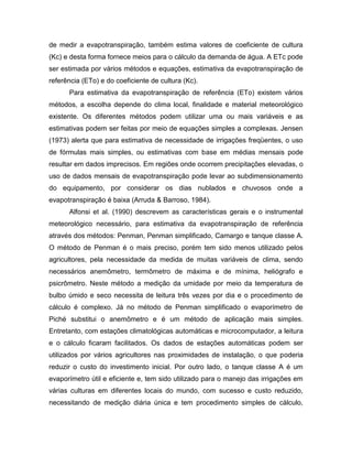 de medir a evapotranspiração, também estima valores de coeficiente de cultura
(Kc) e desta forma fornece meios para o cálculo da demanda de água. A ETc pode
ser estimada por vários métodos e equações, estimativa da evapotranspiração de
referência (ETo) e do coeficiente de cultura (Kc).
Para estimativa da evapotranspiração de referência (ETo) existem vários
métodos, a escolha depende do clima local, finalidade e material meteorológico
existente. Os diferentes métodos podem utilizar uma ou mais variáveis e as
estimativas podem ser feitas por meio de equações simples a complexas. Jensen
(1973) alerta que para estimativa de necessidade de irrigações freqüentes, o uso
de fórmulas mais simples, ou estimativas com base em médias mensais pode
resultar em dados imprecisos. Em regiões onde ocorrem precipitações elevadas, o
uso de dados mensais de evapotranspiração pode levar ao subdimensionamento
do equipamento, por considerar os dias nublados e chuvosos onde a
evapotranspiração é baixa (Arruda & Barroso, 1984).
Alfonsi et al. (1990) descrevem as características gerais e o instrumental
meteorológico necessário, para estimativa da evapotranspiração de referência
através dos métodos: Penman, Penman simplificado, Camargo e tanque classe A.
O método de Penman é o mais preciso, porém tem sido menos utilizado pelos
agricultores, pela necessidade da medida de muitas variáveis de clima, sendo
necessários anemômetro, termômetro de máxima e de mínima, heliógrafo e
psicrômetro. Neste método a medição da umidade por meio da temperatura de
bulbo úmido e seco necessita de leitura três vezes por dia e o procedimento de
cálculo é complexo. Já no método de Penman simplificado o evaporímetro de
Piché substitui o anemômetro e é um método de aplicação mais simples.
Entretanto, com estações climatológicas automáticas e microcomputador, a leitura
e o cálculo ficaram facilitados. Os dados de estações automáticas podem ser
utilizados por vários agricultores nas proximidades de instalação, o que poderia
reduzir o custo do investimento inicial. Por outro lado, o tanque classe A é um
evaporímetro útil e eficiente e, tem sido utilizado para o manejo das irrigações em
várias culturas em diferentes locais do mundo, com sucesso e custo reduzido,
necessitando de medição diária única e tem procedimento simples de cálculo,
 
