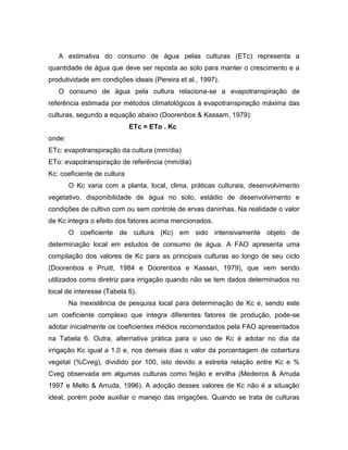 A estimativa do consumo de água pelas culturas (ETc) representa a
quantidade de água que deve ser reposta ao solo para manter o crescimento e a
produtividade em condições ideais (Pereira et al., 1997).
O consumo de água pela cultura relaciona-se a evapotranspiração de
referência estimada por métodos climatológicos à evapotranspiração máxima das
culturas, segundo a equação abaixo (Doorenbos & Kassam, 1979):
ETc = ETo . Kc
onde:
ETc: evapotranspiração da cultura (mm/dia)
ETo: evapotranspiração de referência (mm/dia)
Kc: coeficiente de cultura
O Kc varia com a planta, local, clima, práticas culturais, desenvolvimento
vegetativo, disponibilidade de água no solo, estádio de desenvolvimento e
condições de cultivo com ou sem controle de ervas daninhas. Na realidade o valor
de Kc integra o efeito dos fatores acima mencionados.
O coeficiente de cultura (Kc) em sido intensivamente objeto de
determinação local em estudos de consumo de água. A FAO apresenta uma
compilação dos valores de Kc para as principais culturas ao longo de seu ciclo
(Doorenbos e Pruitt, 1984 e Doorenbos e Kassan, 1979), que vem sendo
utilizados como diretriz para irrigação quando não se tem dados determinados no
local de interesse (Tabela 6).
Na inexistência de pesquisa local para determinação de Kc e, sendo este
um coeficiente complexo que integra diferentes fatores de produção, pode-se
adotar inicialmente os coeficientes médios recomendados pela FAO apresentados
na Tabela 6. Outra, alternativa prática para o uso de Kc é adotar no dia da
irrigação Kc igual a 1,0 e, nos demais dias o valor da porcentagem de cobertura
vegetal (%Cveg), dividido por 100, isto devido a estreita relação entre Kc e %
Cveg observada em algumas culturas como feijão e ervilha (Medeiros & Arruda
1997 e Mello & Arruda, 1996). A adoção desses valores de Kc não é a situação
ideal, porém pode auxiliar o manejo das irrigações. Quando se trata de culturas
 