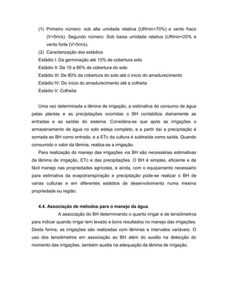 (1) Primeiro número: sob alta umidade relativa (URmin>70%) e vento fraco
(V<5m/s). Segundo número: Sob baixa umidade relativa (URmin<20% e
vento forte (V>5m/s).
(2) Caracterização dos estádios
Estádio I: Da germinação até 10% de cobertura solo
Estádio II: De 10 a 80% de cobertura do solo
Estádio III: De 80% da cobertura do solo até o inicio do amadurecimento
Estádio IV: Do inicio do amadurecimento até a colheita
Estádio V: Colheita
Uma vez determinada a lâmina de irrigação, a estimativa do consumo de água
pelas plantas e as precipitações ocorridas o BH contabiliza diariamente as
entradas e as saídas do sistema. Considera-se que após as irrigações o
armazenamento de água no solo esteja completo, e a partir daí a precipitação é
somada ao BH como entrada, e a ETc da cultura é subtraída como saída. Quando
consumido o valor da lâmina, realiza-se a irrigação.
Para realização do manejo das irrigações via BH são necessárias estimativas
da lâmina de irrigação, ETc e das precipitações. O BH é simples, eficiente e de
fácil manejo nas propriedades agrícolas, e ainda, com o equipamento necessário
para estimativa da evapotranspiração e precipitação pode-se realizar o BH de
varias culturas e em diferentes estádios de desenvolvimento numa mesma
propriedade ou região.
4.4. Associação de métodos para o manejo da água
A associação do BH determinando o quanto irrigar e de tensiômetros
para indicar quando irrigar tem levado a bons resultados no manejo das irrigações.
Desta forma, as irrigações são realizadas com lâminas e intervalos variáveis. O
uso dos tensiômetros em associação ao BH além do auxilio na detecção do
momento das irrigações, também auxilia na adequação da lâmina de irrigação.
 