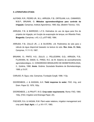 5. LITERATURA CITADA
ALFONSI, R.R.; PEDRO JR., M.J.; ARRUDA, F.B.; ORTOLANI, A.A.; CAMARGO,
M.B.P.; BRUNINI, O. Métodos agrometeorológicos para controle da
irrigação. Campinas, Instituto Agronômico, 1990, 62p. (Boletim Técnico, 133).
ARRUDA, F.B. & BARROSO, L.F.S. Estimativa do uso da água para fins de
projetos de irrigação, em função da evaporação de tanque, em Ribeirão Preto.
Bragantia, Campinas, v.43, n.2, p.677-682, 1984.
ARRUDA, F.B.; ZULLO JR., J. & OLIVEIRA, J.B. Parâmetros de solo para o
cálculo da água disponível baseado na textura do solo. Rev. bras. Ci. Solo,
Campinas, 11:11-15, 1987.
BRUNINI, O.; PINTO, H.S.; ZULLO, J.; PELLEGRINI, G.Q.; ARRUDA, F.B.;
FUJIWARA, M.; SAKAI, E.; PIRES, R.C. de M. Sistema de aconselhamento
agrometeorológico. In: CONGRESSO BRASILEIRO DE BIOMETEOROLOGIA,
2., Goiânia, 1998. Anais. Goiânia: Sociedade Brasileira de Biometeorologia,
1998. p.15-37.
CARUSO, R. Água, vida. Campinas, Fundação Cargill, 1998. 112p.
DOORENBOS, J. & KASSAN, A.H. Yield response to water. FAO. Irrig. and
Drain. Paper 33, 1979, 193p.
DOORENBOS, J. & PRUITT, W.O. Crop water requirements. Rome: FAO, 1984.
144p. (FAO, Irrigation and Drainage Paper, 24).
FISCHER, R.A. & HAGAN, R.M. Plant water relations, irrigation management and
crop yield. Expl. Agric. v.1, p.161-177, 1965.
 
