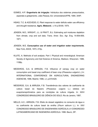 GOMES, H.P. Engenharia de irrigação: hidráulica dos sistemas pressurizados,
aspersão e gotejamento. João Pessoa, Ed. Universitária/UFPB, 1994, 344P.
HSIAO, T.C. & ACEVEDO, E. Plant response to water deficits water use efficiency
and drought resistance. Agric. Meteorol., v.14 p.59-84, 1974.
JENSEN, M.E.; WRIGHT, J.L. & PRATT, B.J. Estimating soil moistures depletion
from climate, crop and soil data. Trans. Amer. Soc. Agr. Eng. 14:954-959,
1971.
JENSEN, M.E. Consunptive use of water and irrigation water requirements.
New York, ASCE, 1973. 215p.
KLUTE, A. Methods of soil analysis. Part I. Physical and mineralogical. American
Society of Agronomy and Soil Science of America, Madison, Wisconsin. 1986.
1188p.
MEDEIROS, G.A. & ARRUDA, F.B. Influence of canopy crop on water
consumption and basal crop coefficient of bean crop (Phaseolus vulgaris L.) In:
INTERNATIONAL CONFERENCE ON AGRICULTURAL ENGINEERING
AGENG’96, 1996, Madrid, 1996, v.I, p.619-620.
MEDEIROS, G.A. & ARRUDA, F.B. Transferência dos valores de coeficiente de
cultura basal do feijoeiro (Phaseolus vulgaris L.) obtidos em
evapotranspirômetros para as condições de cultura irrigada. In: XXVI
CONGRESSO BRASILEIRO DE CIÊNCIA DO SOLO. Rio de Janeiro, 1997.
MELLO, A.C.; ARRUDA, F.B. Efeito do dossel vegetativo no consumo de água e
no coeficiente de cultura basal da ervilha (Pisum sativum L.). In: XXV
CONGRESSO BRASILEIRO DE ENGENHARIA AGRÍCOLA e II CONGRESSO
LATINOAMERICANO DE INGENIERIA AGRÍCOLA. 1996. Baurú, SP.
 