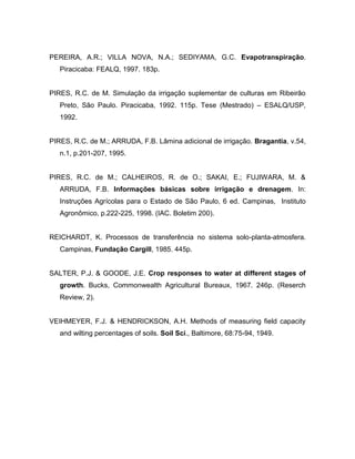 PEREIRA, A.R.; VILLA NOVA, N.A.; SEDIYAMA, G.C. Evapotranspiração.
Piracicaba: FEALQ, 1997. 183p.
PIRES, R.C. de M. Simulação da irrigação suplementar de culturas em Ribeirão
Preto, São Paulo. Piracicaba, 1992. 115p. Tese (Mestrado) – ESALQ/USP,
1992.
PIRES, R.C. de M.; ARRUDA, F.B. Lâmina adicional de irrigação. Bragantia, v.54,
n.1, p.201-207, 1995.
PIRES, R.C. de M.; CALHEIROS, R. de O.; SAKAI, E.; FUJIWARA, M. &
ARRUDA, F.B. Informações básicas sobre irrigação e drenagem. In:
Instruções Agrícolas para o Estado de São Paulo, 6 ed. Campinas, Instituto
Agronômico, p.222-225, 1998. (IAC. Boletim 200).
REICHARDT, K. Processos de transferência no sistema solo-planta-atmosfera.
Campinas, Fundação Cargill, 1985. 445p.
SALTER, P.J. & GOODE, J.E. Crop responses to water at different stages of
growth. Bucks, Commonwealth Agricultural Bureaux, 1967. 246p. (Reserch
Review, 2).
VEIHMEYER, F.J. & HENDRICKSON, A.H. Methods of measuring field capacity
and wilting percentages of soils. Soil Sci., Baltimore, 68:75-94, 1949.
 