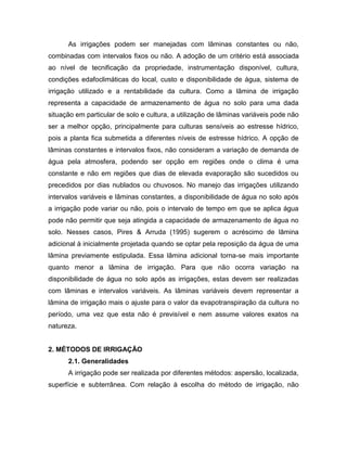 As irrigações podem ser manejadas com lâminas constantes ou não,
combinadas com intervalos fixos ou não. A adoção de um critério está associada
ao nível de tecnificação da propriedade, instrumentação disponível, cultura,
condições edafoclimáticas do local, custo e disponibilidade de água, sistema de
irrigação utilizado e a rentabilidade da cultura. Como a lâmina de irrigação
representa a capacidade de armazenamento de água no solo para uma dada
situação em particular de solo e cultura, a utilização de lâminas variáveis pode não
ser a melhor opção, principalmente para culturas sensíveis ao estresse hídrico,
pois a planta fica submetida a diferentes níveis de estresse hídrico. A opção de
lâminas constantes e intervalos fixos, não consideram a variação de demanda de
água pela atmosfera, podendo ser opção em regiões onde o clima é uma
constante e não em regiões que dias de elevada evaporação são sucedidos ou
precedidos por dias nublados ou chuvosos. No manejo das irrigações utilizando
intervalos variáveis e lâminas constantes, a disponibilidade de água no solo após
a irrigação pode variar ou não, pois o intervalo de tempo em que se aplica água
pode não permitir que seja atingida a capacidade de armazenamento de água no
solo. Nesses casos, Pires & Arruda (1995) sugerem o acréscimo de lâmina
adicional à inicialmente projetada quando se optar pela reposição da água de uma
lâmina previamente estipulada. Essa lâmina adicional torna-se mais importante
quanto menor a lâmina de irrigação. Para que não ocorra variação na
disponibilidade de água no solo após as irrigações, estas devem ser realizadas
com lâminas e intervalos variáveis. As lâminas variáveis devem representar a
lâmina de irrigação mais o ajuste para o valor da evapotranspiração da cultura no
período, uma vez que esta não é previsível e nem assume valores exatos na
natureza.
2. MÉTODOS DE IRRIGAÇÃO
2.1. Generalidades
A irrigação pode ser realizada por diferentes métodos: aspersão, localizada,
superfície e subterrânea. Com relação à escolha do método de irrigação, não
 