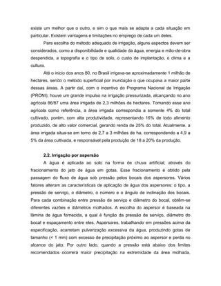 existe um melhor que o outro, e sim o que mais se adapta a cada situação em
particular. Existem vantagens e limitações no emprego de cada um deles.
Para escolha do método adequado de irrigação, alguns aspectos devem ser
considerados, como a disponibilidade e qualidade da água, energia e mão-de-obra
despendida, a topografia e o tipo de solo, o custo de implantação, o clima e a
cultura.
Até o inicio dos anos 80, no Brasil irrigava-se aproximadamente 1 milhão de
hectares, sendo o método superficial por inundação o que ocupava a maior parte
dessas áreas. A partir daí, com o incentivo do Programa Nacional de Irrigação
(PRONI), houve um grande impulso na irrigação pressurizada, alcançando no ano
agrícola 86/87 uma área irrigada de 2,3 milhões de hectares. Tomando esse ano
agrícola como referência, a área irrigada correspondia a somente 4% do total
cultivado, porém, com alta produtividade, representando 16% de todo alimento
produzido, de alto valor comercial, gerando renda de 25% do total. Atualmente, a
área irrigada situa-se em torno de 2,7 a 3 milhões de ha, correspondendo a 4,9 a
5% da área cultivada, e responsável pela produção de 18 a 20% da produção.
2.2. Irrigação por aspersão
A água é aplicada ao solo na forma de chuva artificial, através do
fracionamento do jato de água em gotas. Esse fracionamento é obtido pela
passagem do fluxo de água sob pressão pelos bocais dos aspersores. Vários
fatores alteram as características de aplicação de água dos aspersores: o tipo, a
pressão de serviço, o diâmetro, o número e o ângulo de inclinação dos bocais.
Para cada combinação entre pressão de serviço e diâmetro do bocal, obtêm-se
diferentes vazões e diâmetros molhados. A escolha do aspersor é baseada na
lâmina de água fornecida, a qual é função da pressão de serviço, diâmetro do
bocal e espaçamento entre eles. Aspersores, trabalhando em pressões acima da
especificação, acarretam pulverização excessiva da água, produzindo gotas de
tamanho (< 1 mm) com excesso de precipitação próximo ao aspersor e perda no
alcance do jato. Por outro lado, quando a pressão está abaixo dos limites
recomendados ocorrerá maior precipitação na extremidade da área molhada,
 