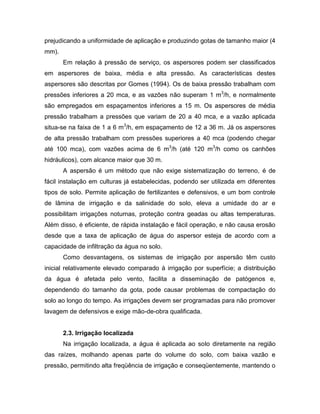 prejudicando a uniformidade de aplicação e produzindo gotas de tamanho maior (4
mm).
Em relação à pressão de serviço, os aspersores podem ser classificados
em aspersores de baixa, média e alta pressão. As características destes
aspersores são descritas por Gomes (1994). Os de baixa pressão trabalham com
pressões inferiores a 20 mca, e as vazões não superam 1 m3
/h, e normalmente
são empregados em espaçamentos inferiores a 15 m. Os aspersores de média
pressão trabalham a pressões que variam de 20 a 40 mca, e a vazão aplicada
situa-se na faixa de 1 a 6 m3
/h, em espaçamento de 12 a 36 m. Já os aspersores
de alta pressão trabalham com pressões superiores a 40 mca (podendo chegar
até 100 mca), com vazões acima de 6 m3
/h (até 120 m3
/h como os canhões
hidráulicos), com alcance maior que 30 m.
A aspersão é um método que não exige sistematização do terreno, é de
fácil instalação em culturas já estabelecidas, podendo ser utilizada em diferentes
tipos de solo. Permite aplicação de fertilizantes e defensivos, e um bom controle
de lâmina de irrigação e da salinidade do solo, eleva a umidade do ar e
possibilitam irrigações noturnas, proteção contra geadas ou altas temperaturas.
Além disso, é eficiente, de rápida instalação e fácil operação, e não causa erosão
desde que a taxa de aplicação de água do aspersor esteja de acordo com a
capacidade de infiltração da água no solo.
Como desvantagens, os sistemas de irrigação por aspersão têm custo
inicial relativamente elevado comparado à irrigação por superfície; a distribuição
da água é afetada pelo vento, facilita a disseminação de patógenos e,
dependendo do tamanho da gota, pode causar problemas de compactação do
solo ao longo do tempo. As irrigações devem ser programadas para não promover
lavagem de defensivos e exige mão-de-obra qualificada.
2.3. Irrigação localizada
Na irrigação localizada, a água é aplicada ao solo diretamente na região
das raízes, molhando apenas parte do volume do solo, com baixa vazão e
pressão, permitindo alta freqüência de irrigação e conseqüentemente, mantendo o
 