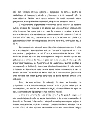 solo com umidade elevada (próxima à capacidade de campo). Dentre as
modalidades de irrigação localizada, o gotejamento e a microaspersão são os
mais utilizados. Existem ainda outros sistemas de menor expressão como
gotejamento, tubos perfurados ou porosos, jato pulsante e cápsulas porosas.
O gotejamento foi originalmente desenvolvido para a aplicação de água em
cultivos em casa de vegetação e em plantas que se encontravam relativamente
distantes umas das outras, como no caso de pomares e parreiras. A água é
aplicada pontualmente em gotas através dos gotejadores que possuem orifícios de
diâmetro muito reduzido, diretamente sobre a zona radicular da planta. Os
gotejadores trabalham a baixas pressões, em torno de 10 mca, com vazões de 2 a
20 l/h.
Na microaspersão, a água é aspergida pelos microaspersores, em círculos
de 1 a 3 m de raio, podendo atingir até 5 m. Trabalha com pressões um pouco
maiores que o gotejamento, de 10 a 20 mca, e fornecem vazões de 20 a 120 l/h.
Sendo os orifícios de saída dos microaspersores um pouco maiores que os dos
gotejadores, o sistema de filtragem pode ser mais simples. A microaspersão
proporciona visualização do funcionamento do equipamento. Quando se utiliza a
microaspersão, a distribuição de umidade lateralmente ao emissor é maior quando
comparada ao gotejamento, o que permite melhor ajuste da área úmida à área do
sistema radicular. Para solos de textura arenosa, a microaspersão proporciona
área molhada bem maior quando comparada ao bulbo molhado formado pelo
gotejador.
Devido às características de aplicação de água, as irrigações no
gotejamento podem caracterizar-se por intervalo entre irrigações menor que na
microaspersão, em função da evapotranspiração, armazenamento de água no
solo, sistema radicular e presença ou não de lençol freático.
A forma e o tamanho do bulbo úmido formado pelo gotejador dependem
das características do solo, da vazão do gotejador e do tempo de aplicação. O
tamanho e a forma do bulbo molhado são parâmetros importantes para projetos e
manejo de sistemas de irrigação localizada. Considerando-se um gotejador com a
mesma vazão, em solos argilosos o bulbo molhado tende a ser mais raso e largo;
 