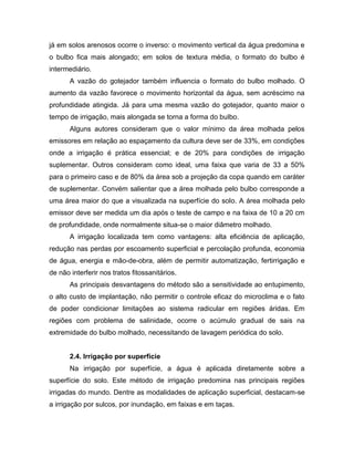 já em solos arenosos ocorre o inverso: o movimento vertical da água predomina e
o bulbo fica mais alongado; em solos de textura média, o formato do bulbo é
intermediário.
A vazão do gotejador também influencia o formato do bulbo molhado. O
aumento da vazão favorece o movimento horizontal da água, sem acréscimo na
profundidade atingida. Já para uma mesma vazão do gotejador, quanto maior o
tempo de irrigação, mais alongada se torna a forma do bulbo.
Alguns autores consideram que o valor mínimo da área molhada pelos
emissores em relação ao espaçamento da cultura deve ser de 33%, em condições
onde a irrigação é prática essencial; e de 20% para condições de irrigação
suplementar. Outros consideram como ideal, uma faixa que varia de 33 a 50%
para o primeiro caso e de 80% da área sob a projeção da copa quando em caráter
de suplementar. Convém salientar que a área molhada pelo bulbo corresponde a
uma área maior do que a visualizada na superfície do solo. A área molhada pelo
emissor deve ser medida um dia após o teste de campo e na faixa de 10 a 20 cm
de profundidade, onde normalmente situa-se o maior diâmetro molhado.
A irrigação localizada tem como vantagens: alta eficiência de aplicação,
redução nas perdas por escoamento superficial e percolação profunda, economia
de água, energia e mão-de-obra, além de permitir automatização, fertirrigação e
de não interferir nos tratos fitossanitários.
As principais desvantagens do método são a sensitividade ao entupimento,
o alto custo de implantação, não permitir o controle eficaz do microclima e o fato
de poder condicionar limitações ao sistema radicular em regiões áridas. Em
regiões com problema de salinidade, ocorre o acúmulo gradual de sais na
extremidade do bulbo molhado, necessitando de lavagem periódica do solo.
2.4. Irrigação por superfície
Na irrigação por superfície, a água é aplicada diretamente sobre a
superfície do solo. Este método de irrigação predomina nas principais regiões
irrigadas do mundo. Dentre as modalidades de aplicação superficial, destacam-se
a irrigação por sulcos, por inundação, em faixas e em taças.
 