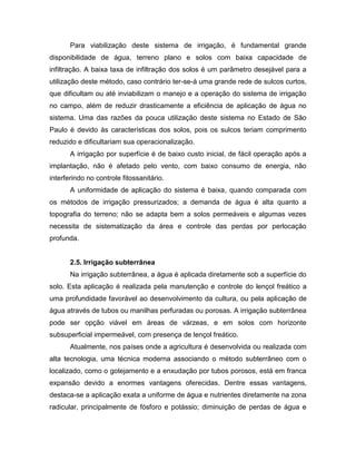 Para viabilização deste sistema de irrigação, é fundamental grande
disponibilidade de água, terreno plano e solos com baixa capacidade de
infiltração. A baixa taxa de infiltração dos solos é um parâmetro desejável para a
utilização deste método, caso contrário ter-se-á uma grande rede de sulcos curtos,
que dificultam ou até inviabilizam o manejo e a operação do sistema de irrigação
no campo, além de reduzir drasticamente a eficiência de aplicação de água no
sistema. Uma das razões da pouca utilização deste sistema no Estado de São
Paulo é devido às características dos solos, pois os sulcos teriam comprimento
reduzido e dificultariam sua operacionalização.
A irrigação por superfície é de baixo custo inicial, de fácil operação após a
implantação, não é afetado pelo vento, com baixo consumo de energia, não
interferindo no controle fitossanitário.
A uniformidade de aplicação do sistema é baixa, quando comparada com
os métodos de irrigação pressurizados; a demanda de água é alta quanto a
topografia do terreno; não se adapta bem a solos permeáveis e algumas vezes
necessita de sistematização da área e controle das perdas por perlocação
profunda.
2.5. Irrigação subterrânea
Na irrigação subterrânea, a água é aplicada diretamente sob a superfície do
solo. Esta aplicação é realizada pela manutenção e controle do lençol freático a
uma profundidade favorável ao desenvolvimento da cultura, ou pela aplicação de
água através de tubos ou manilhas perfuradas ou porosas. A irrigação subterrânea
pode ser opção viável em áreas de várzeas, e em solos com horizonte
subsuperficial impermeável, com presença de lençol freático.
Atualmente, nos países onde a agricultura é desenvolvida ou realizada com
alta tecnologia, uma técnica moderna associando o método subterrâneo com o
localizado, como o gotejamento e a enxudação por tubos porosos, está em franca
expansão devido a enormes vantagens oferecidas. Dentre essas vantagens,
destaca-se a aplicação exata a uniforme de água e nutrientes diretamente na zona
radicular, principalmente de fósforo e potássio; diminuição de perdas de água e
 