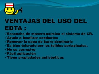 VENTAJAS DEL USO DEL
EDTA :
Ensancha de manera química el sistema de CR.
Ayuda a localizar conductos
Remover la capa de barro dentinario
Es bien tolerado por los tejidos periapicales.
No es corrosivo
Fácil aplicación
Tiene propiedades antisépticas
 