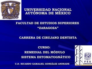 UNIVERSIDAD NACIONALUNIVERSIDAD NACIONAL
AUTÓNOMA DE MÉXICOAUTÓNOMA DE MÉXICO
FACULTAD DE ESTUDIOS SUPERIORESFACULTAD DE ESTUDIOS SUPERIORES
““ZARAGOZA”ZARAGOZA”
CARRERA DE CIRUJANO DENTISTACARRERA DE CIRUJANO DENTISTA
CURSO:CURSO:
REMEDIAL DEL MÓDULOREMEDIAL DEL MÓDULO
SISTEMA ESTOMATOGNÁTICOSISTEMA ESTOMATOGNÁTICO
C.D. RICARDO GAMALIEL GONZÁLEZ ANDRADEC.D. RICARDO GAMALIEL GONZÁLEZ ANDRADE
 