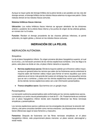 Aunque la mayor parte del drenaje linfático de la pelvis tiende a ser paralelo con las vías del
drenaje venoso, el drenaje linfático de los nódulos ilíacos externos no sigue ese patrón. Estos
nódulos drenan en los nódulos ilíacos comunes.
Nódulos linfáticos ilíacos internos
Ubicación: Los nodos linfáticos ilíacos internos se agrupan alrededor de las divisiones
anterior y posterior de la arteria ilíaca interna y los puntos de origen de las arterias glúteas,
en número de 4 a 8 nodos.
Función: Reciben el drenaje procedente de las vísceras pélvicas inferiores, el periné
profundo y la región glútea, y drenan en los nódulos ilíacos comunes.
INERVACIÓN DE LA PELVIS.
INERVACIÓN AUTÓNOMA:
Simpática
La da el plexo hipogástrico inferior. Su origen proviene del plexo hipogástrico superior, el cual
es el único, y la inervación proviene de los nervios esplácnicos lumbares. Una vez llega a la
pelvis, este plexo se divide en dos, el plexo inferior derecho e izquierdo.
● Nervios esplácnicos sacros: Dónde la mayoría saldrán por el foramen ciático mayor,
aunque en general todos los nervios que salen de los forámenes sacros anteriores la
mayoría salen del foramen ciático mayor para formar el nervio isquiático que como
sabemos es el nervio más grande del cuerpo sin embargo hay unos pequeños nervios
que se van a combinar, y estos son los nervios esplácnicos sacros que a diferencia
de los demás nervios esplácnicos estos van a dar información parasimpática.
● Tronco simpático sacro: Que termina con un ganglio impar.
Parasimpática
La inervación autónoma parasimpática está conformada por los nervios esplácnicos sacros,
conectados a un centro neural parasimpático a nivel de S1 – S4. Posteriormente se combinan
con el plexo hipogástrico inferior donde será imposible diferenciar las fibras nerviosas
simpáticas y parasimpáticas.
Los nervios esplácnicos sacros o pélvicos son los encargados de promover la erección del
clítoris y del pene conocidos también como nervios erectores. Las disposiciones nerviosas
tienen diferencias según el sexo femenino y masculino.
Femenino: Después de fusionarse con las fibras nerviosas simpáticas en el plexo
hipogástrico inferior, este proporcionará plexos menores: un plexo vesical, uterovaginal y
rectal medio.
 
