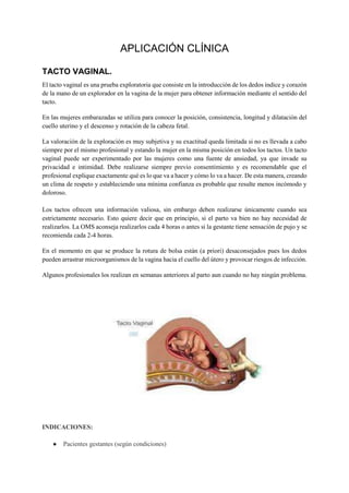 APLICACIÓN CLÍNICA
TACTO VAGINAL.
El tacto vaginal es una prueba exploratoria que consiste en la introducción de los dedos índice y corazón
de la mano de un explorador en la vagina de la mujer para obtener información mediante el sentido del
tacto.
En las mujeres embarazadas se utiliza para conocer la posición, consistencia, longitud y dilatación del
cuello uterino y el descenso y rotación de la cabeza fetal.
La valoración de la exploración es muy subjetiva y su exactitud queda limitada si no es llevada a cabo
siempre por el mismo profesional y estando la mujer en la misma posición en todos los tactos. Un tacto
vaginal puede ser experimentado por las mujeres como una fuente de ansiedad, ya que invade su
privacidad e intimidad. Debe realizarse siempre previo consentimiento y es recomendable que el
profesional explique exactamente qué es lo que va a hacer y cómo lo va a hacer. De esta manera, creando
un clima de respeto y estableciendo una mínima confianza es probable que resulte menos incómodo y
doloroso.
Los tactos ofrecen una información valiosa, sin embargo deben realizarse únicamente cuando sea
estrictamente necesario. Esto quiere decir que en principio, si el parto va bien no hay necesidad de
realizarlos. La OMS aconseja realizarlos cada 4 horas o antes si la gestante tiene sensación de pujo y se
recomienda cada 2-4 horas.
En el momento en que se produce la rotura de bolsa están (a priori) desaconsejados pues los dedos
pueden arrastrar microorganismos de la vagina hacia el cuello del útero y provocar riesgos de infección.
Algunos profesionales los realizan en semanas anteriores al parto aun cuando no hay ningún problema.
INDICACIONES:
● Pacientes gestantes (según condiciones)
 