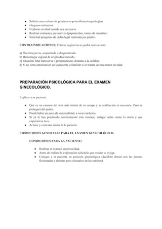 ● Solicita una evaluación previo a un procedimiento quirúrgico
● chequeos rutinarios
● Explorar cavidad cuando sea necesaria
● Realizar exámenes preventivos (papanicolau, tomas de muestras)
● Solicitud pesquisas de orden legal realizada por peritos
CONTRAINDICACIONES: El tacto vaginal no se podrá realizar ante:
a) Placenta previa, sospechada o diagnosticada.
b) Hemorragia vaginal de origen desconocido.
c) Situación fetal transversa o presentaciones distintas a la cefálica.
d) Si no tiene autorización de la paciente o familiar si se tratare de una menor de edad.
PREPARACIÓN PSICOLÓGICA PARA EL EXAMEN
GINECOLÓGICO.
Explicar a su paciente:
● Que es un examen del área más íntima de su cuerpo y su realización es necesaria. Pero se
protegerá del pudor.
● Puede haber un poco de incomodidad, a veces molestia.
● Si ya le han practicado anteriormente este examen, indagar sobre como lo sintió y que
experiencia tuvo.
● Aclarar y contestar dudas de la paciente.
CONDICIONES GENERALES PARA EL EXAMEN GINECOLÓGICO.
CONDICIONES PARA LA PACIENTE:
● Realizar el examen en privacidad.
● Antes de realizar la exploración solicítele que evacúe su vejiga.
● Coloque a la paciente en posición ginecológica (decúbito dorsal con las piernas
flexionadas y abiertas pies colocarlos en los estribos).
 