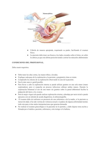 ● Cúbrela de manera apropiada, respetando su pudor, facilitando el examen
físico.
● La paciente debe tener sus brazos a los lados cruzados sobre el tórax, no sobre
la cabeza ya que esta última posición tiende a estirar los músculos abdominales
CONDICIONES DEL PROFESIONAL.
Debe reunir requisitos.
● Debe tener las uñas cortas, las manos tibias y lavadas.
● Explique cada paso de la exploración a la paciente y pregúntele cómo se siente.
● Compruebe los efectos de su exploración observando la cara de la paciente.
● Sea lo más suave o gentil posible.
● Para llevar a cabo la exploración interna se puede utilizar guantes en una sola mano (mano
exploradora); pero si sospecha un proceso infeccioso cúbrase ambas manos. Durante la
exploración bimanual el uso de una mano sin guantes sobre la pared abdominal facilita la
palpación del útero y los ovarios.
● Para la mujer virgen solo puede realizar exploración externa y abordaje por tacto rectal o puede
apoyarse con un método de ayuda diagnóstica, la ultrasonografía.
● El examen debe de realizarse en presencia de una enfermera o de la madre, si la paciente es
menor de edad, si ha sido víctima de violencia sexual o si padece de alguna enfermedad mental,
todo esto para evitar malas interpretaciones que generan demanda.
● No realizar el examen ginecológico si la paciente no lo permite, y debe dejarse nota escrita y
firmada por el médico, paciente, enfermera y otro testigo si lo hubiera.
 