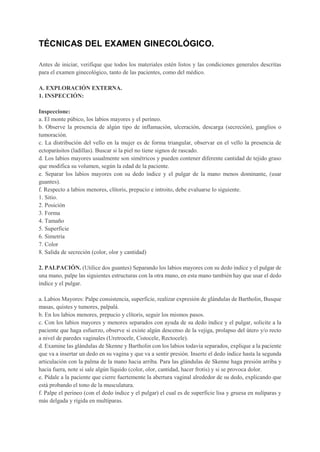 TÉCNICAS DEL EXAMEN GINECOLÓGICO.
Antes de iniciar, verifique que todos los materiales estén listos y las condiciones generales descritas
para el examen ginecológico, tanto de las pacientes, como del médico.
A. EXPLORACIÓN EXTERNA.
1. INSPECCIÓN:
Inspeccione:
a. El monte púbico, los labios mayores y el perineo.
b. Observe la presencia de algún tipo de inflamación, ulceración, descarga (secreción), ganglios o
tumoración.
c. La distribución del vello en la mujer es de forma triangular, observar en el vello la presencia de
ectoparásitos (ladillas). Buscar si la piel no tiene signos de rascado.
d. Los labios mayores usualmente son simétricos y pueden contener diferente cantidad de tejido graso
que modifica su volumen, según la edad de la paciente.
e. Separar los labios mayores con su dedo índice y el pulgar de la mano menos dominante, (usar
guantes).
f. Respecto a labios menores, clítoris, prepucio e introito, debe evaluarse lo siguiente.
1. Sitio.
2. Posición
3. Forma
4. Tamaño
5. Superficie
6. Simetría
7. Color
8. Salida de secreción (color, olor y cantidad)
2. PALPACIÓN. (Utilice dos guantes) Separando los labios mayores con su dedo índice y el pulgar de
una mano, palpe las siguientes estructuras con la otra mano, en esta mano también hay que usar el dedo
índice y el pulgar.
a. Labios Mayores: Palpe consistencia, superficie, realizar expresión de glándulas de Bartholin, Busque
masas, quistes y tumores, palpalá.
b. En los labios menores, prepucio y clítoris, seguir los mismos pasos.
c. Con los labios mayores y menores separados con ayuda de su dedo índice y el pulgar, solicite a la
paciente que haga esfuerzo, observe si existe algún descenso de la vejiga, prolapso del útero y/o recto
a nivel de paredes vaginales (Uretrocele, Cistocele, Rectocele).
d. Examine las glándulas de Skenne y Bartholin con los labios todavía separados, explique a la paciente
que va a insertar un dedo en su vagina y que va a sentir presión. Inserte el dedo índice hasta la segunda
articulación con la palma de la mano hacia arriba. Para las glándulas de Skenne haga presión arriba y
hacia fuera, note si sale algún líquido (color, olor, cantidad, hacer frotis) y si se provoca dolor.
e. Pídale a la paciente que cierre fuertemente la abertura vaginal alrededor de su dedo, explicando que
está probando el tono de la musculatura.
f. Palpe el perineo (con el dedo índice y el pulgar) el cual es de superficie lisa y gruesa en nulíparas y
más delgada y rígida en multíparas.
 