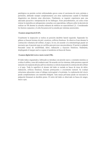 patológicos no permite excluir enfermedades graves como el carcinoma de recto, próstata o
peritonitis, debiendo siempre complementarse con otras exploraciones cuando la finalidad
diagnóstica sea detectar estas afecciones. Finalmente, se requiere experiencia para una
adecuada ejecución e interpretación de los hallazgos. Estos procedimientos, así como evitar
reiterar la maniobra en subsiguientes consultas con especialistas, influyen sobre la decisión de
realizar un TR durante la consulta ordinaria de médicos no especialistas(1,2) . Considerando
los factores expuestos y la alta frecuencia de la consulta por síntomas anorrectales.
Examen anoperineal (EAP).
Usualmente la inspección se realiza en posición decúbito lateral izquierdo. Separando los
glúteos se buscan lesiones de piel, cicatrices, orificios fistulosos. Se observa el ano durante la
contracción voluntaria del esfínter, el pujo y la tos; de acuerdo a la sintomatología puede ser
necesario que el paciente puje en cuclillas para provocar una procidencia. El periné es palpado
buscando zonas de sensibilidad, dolor, induración y trayectos fistulosos; finalmente,
desplegando el margen anal se expone el anodermo en busca de fisuras.
Examen digital del recto o tacto rectal (TR).
El dedo índice enguantado y lubricado se introduce con presión suave y constante mientras se
evalúa el calibre y tono del conducto anal. De acuerdo con los síntomas, debe prestarse especial
atención a la respuesta del piso pélvico mientras se solicita al paciente la contracción del esfínter
o el pujo. Toda la superficie al alcance del dedo es tactada en busca de áreas de dolor,
induración, orificios fistulosos, lesiones protruyentes o crecimiento tumoral. Se evalúan
estructuras adyacentes como el tabique rectovaginal o la próstata. La exploración del cóccix
puede complementarse con maniobra bidigital. Ante masas pelvianas puede ser necesaria la
palpación bimanual en decúbito prono. El retiro del dedo es observado en busca de sangre,
moco o pus.
 
