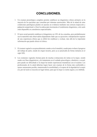 CONCLUSIONES.
1. Un examen proctológico completo permite establecer un diagnóstico clínico primario en la
mayoría de los pacientes que consultan por síntomas anorrectales. Más de la mitad de estas
condiciones patológicas pueden ser puestas en evidencia mediante una correcta inspección y
palpación anoperineal; si bien la endoscopia incrementa el rendimiento diagnóstico, solo suele
estar disponible en consultorios especializados.
2. El tacto rectal permitió establecer el diagnóstico en 10% de las consultas, pero probablemente
sea la maniobra más observadora dependiente dado que su ejecución e interpretación requiere
de una experiencia clínica que es difícil de establecer y evaluar, más allá de la importante
información que puede ofrecer al clínico.
3. El examen vaginal es un procedimiento común a nivel mundial y usado para evaluar el progreso
del trabajo de parto, siendo de origen incierto, pero ya se practicaba de forma rutinaria en el
siglo XIX.
4. Los exámenes vaginales forman parte de muchas evaluaciones de rutina en la mujer, siendo
usado con fines diagnósticos y de tratamiento en el cuidado ginecológico, obstétrico y sexual;
pero puede ser dificultado si la mujer ha tenido experiencias traumáticas con el examen. Los
profesionales de la salud deberían lograr hacer este examen de la forma más confortable y
menos amenazante posible, manteniendo la sensibilidad y el respeto de la dignidad de la mujer
(2), por tal razón se necesita un lugar íntimo, para que la mujer se sienta segura y no inhibida.
 