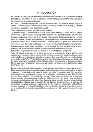 INTRODUCCIÓN
La cavidad del cuerpo de los vertebrados situada en la zona inferior del tronco limitada por la
pared pélvica. Constituye el área de transición entre el tronco y los miembros inferiores. Es la
continuación de la cavidad abdominal.
La pelvis contiene los órganos de distintos sistemas, tanto del sistema urinario (vejiga y
uretra), sistema genital o reproductivo (útero, anexos y vagina en la mujer), y sistema
digestivo en su extremo más distal (recto y ano).
Topográficamente, la pelvis se divide en dos regiones:
1) la pelvis mayor o (también se le puede llamar pelvis falsa) y la pelvis menor o (pelvis
verdadera). La pelvis mayor, con sus paredes ensanchadas es solidaria hacia adelante con
la región abdominal inferior, las fosas ilíacas e hipogastrio. Está rodeada por la cintura
pélvica. Contiene parte de las vísceras abdominales por lo que también se puede considerar
la porción inferior de la cavidad abdominal. La pelvis menor, la parte más estrecha del
embudo, se sitúa dentro del anillo óseo de la pelvis por debajo de la línea terminal y contiene
la vejiga urinaria, los órganos genitales, y parte terminal del tubo digestivo (recto y ano).
Rodeada por la cintura pélvica inferior (comienza en disco intervertebral L5-S1)
Esta cintura proporciona el marco esquelético de la cavidad pélvica y el periné.
*Las estructuras contenidas en la pelvis se apoyan y se anclan en el piso pélvico, una
estructura de músculos y tejido conectivo. Su principal componente es el músculo elevador
del ano (MEA), un músculo que cubre la mayor parte de la pelvis, formado por tres fascículos
y que su forma de "U" o "V" abierta hacia anterior permite el paso de los extremos distales de
los sistemas urinario, genital y digestivo. Además, existen otras estructuras de tejido conectivo
fibroso que sirven de soporte y suspensión para estas estructuras, como ligamentos, arcos
tendinosos, etc.
Desde un punto de vista clínico didáctico, la pelvis puede ser dividida en tres compartimentes.
El compartimento anterior incluye la vejiga y uretra, el compartimento medio incluye al útero
y vagina, y el compartimento posterior incluye al recto y conducto anal. En hombres,
el compartimento medio estaría formado por la próstata y vesículas seminales. Esta división
es más bien práctica y no anatómica, ya que todas estas estructuras se encuentran
estrechamente interrelacionadas mediante tejido conectivo sin existir una verdadera
comparta mentalización entre ellas. Esta división práctica también obedece a las distintas
especialidades médicas que se ocupan de los distintos compartimentes, la urología, la
ginecología y la coloproctología, respectivamente. Sin embargo, esta división artificial lleva
muchas a veces a la evaluación dirigida de sólo uno de estes compartimentes, como ocurre
en la práctica clínica de estas especialidades, perdiendo la visión global e integral del piso
pélvico.
 