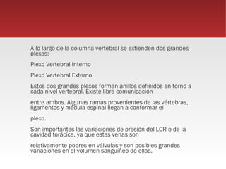 A lo largo de la columna vertebral se extienden dos grandes
plexos:
Plexo Vertebral Interno
Plexo Vertebral Externo
Estos dos grandes plexos forman anillos definidos en torno a
cada nivel vertebral. Existe libre comunicación
entre ambos. Algunas ramas provenientes de las vértebras,
ligamentos y médula espinal llegan a conformar el
plexo.
Son importantes las variaciones de presión del LCR o de la
cavidad torácica, ya que estas venas son
relativamente pobres en válvulas y son posibles grandes
variaciones en el volumen sanguíneo de ellas.
 