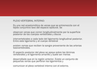 PLEXO VERTEBRAL INTERNO:
Es una red anastomótica de venas que se entremezcla con el
tejido conjuntivo laxo del espacio epidural. Se
observan venas que corren longitudinalmente por la superficie
posterior de los cuerpos vertebrales y discos
intervertebrales a cada lado del ligamento longitudinal posterior.
Entre este ligamento y el cuerpo vertebral
existen ramas que reciben la sangre proveniente de las arterias
basivertebrales.
El aspecto posterior del plexo se apoya sobre las láminas
vertebrales y el ligamento amarillo y suele ser menos
desarrollado que en la región anterior. Existe un conjunto de
pequeñas venas que perforan los ligamentos y
comunican el plexo vertebral interno con el externo.
 