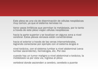 Este plexo es una vía de diseminación de células neoplásicas
muy común, ya que el sistema nervioso no
tiene vasos linfáticos que permitan la metástasis, por lo tanto
a través de este plexo viajan células neoplásicas
hacia la parte superior y se localizan en alguna zona a nivel
cerebral. Estos plexos venosos están conectándose
hacia el exterior a través de las venas intervertebrales,
logrando conectarse por ejemplo con el sistema ácigos a
nivel torácico, con el sistema lumbar a nivel abdominal (vena
lumbar ascendente), hemiácigos, etc. Por eso
cuando hay un tumor maligno a nivel abdominal o torácico, la
metástasis va por esta vía, ingresa al plexo
vertebral donde ascienden a cerebro, cerebelo o puente
 