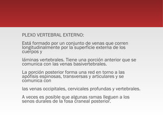 PLEXO VERTEBRAL EXTERNO:
Está formado por un conjunto de venas que corren
longitudinalmente por la superficie externa de los
cuerpos y
láminas vertebrales. Tiene una porción anterior que se
comunica con las venas basivertebrales.
La porción posterior forma una red en torno a las
apófisis espinosas, transversas y articulares y se
comunica con
las venas occipitales, cervicales profundas y vertebrales.
A veces es posible que algunas ramas lleguen a los
senos durales de la fosa craneal posterior.
 