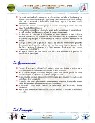 UNIVERSIDAD NACIONAL SAN CRISTÓBAL DE HUAMANGA – UNSCH
ESCUELA : INGENIERIA CIVIL
ASIGNATURA : IRRIGACION
SIGLA : IC-444
IRRIGACION
LABORATORIO N°1
23
Luego de terminado el experimento se obtuvo datos variados al inicio pero los
últimos cuatro datos son constantes, con lo cual comprobamos que según el suelo se
satura no se detendrá la infiltración simplemente llegara a un punto donde
permanecerá constante.
En la muestra de suelo se concluye que es un suelo arenoso por lo tanto tiene una
mayor facilidad de infiltracion.
Los resultados obtenido en esta prueba estas en los parámetros lo mas confiable
lo cual significa que la prueba se hizo de manera mas correcta
Se determino la velocidad de infiltración del agua, mediante el cual podemos
predecir de la textura del suelo la cual tiene franco arcilloso. Se determinó la clase
de cultivos adaptable para el suelo, teniendo en cuenta la capacidad de retención del
mismo.
Se llego a entendedor la aplicación método del cilindro infiltro metro aplicando
directamente en el camp lo cual nos da una idea para nuestros parámetros de
diseño en sistema de riego en u n futuro proyecto de riego en esta campo
experimental de la UNSCH
Se llego a entender de una manera real practico la importancia de pruebas de
infiltración en los campos.
X. Recomendaciones:
Durante el proceso de infiltración el suelo se satura y se detiene la infiltración o
llega a un punto de equilibrio de infiltración, un valor constante.
Se recomienda seguir realizando trabajos como esto puesto que es de suma
importancia para el estudiantado, su formación profesional.
Se recomienda construir más cilindros infiltrometros para tener mayor precisión en
los trabajos de investigación.
el trabajo para esta prueba necesita mucha atención por parte del operador porque
puede dar resultados falsos que perjudicaría los cálculos.
es necesario hacer mayor cantidad de repeticiones para hacer una buena
calibración
para un buen experimento de filtración y textura de suelo se requiere los materiales
adecuados.
XI. Bibliografia:
 