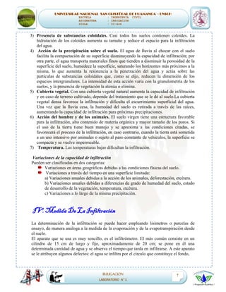 UNIVERSIDAD NACIONAL SAN CRISTÓBAL DE HUAMANGA – UNSCH
ESCUELA : INGENIERIA CIVIL
ASIGNATURA : IRRIGACION
SIGLA : IC-444
IRRIGACION
LABORATORIO N°1
7
3) Presencia de substancias coloidales. Casi todos los suelos contienen coloides. La
hidratación de los coloides aumenta su tamaño y reduce el espacio para la infiltración
del agua.
4) Acción de la precipitación sobre el suelo. El agua de lluvia al chocar con el suelo
facilita la compactación de su superficie disminuyendo la capacidad de infiltración; por
otra parte, el agua transporta materiales finos que tienden a disminuir la porosidad de la
superficie del suelo, humedece la superficie, saturando los horizontes más próximos a la
misma, lo que aumenta la resistencia a la penetración del agua y actúa sobre las
partículas de substancias coloidales que, como se dijo, reducen la dimensión de los
espacios intergranulares. La intensidad de esta acción varía con la granulometría de los
suelos, y la presencia de vegetación la atenúa o elimina.
5) Cubierta vegetal. Con una cubierta vegetal natural aumenta la capacidad de infiltración
y en caso de terreno cultivado, depende del tratamiento que se le dé al suelo.La cubierta
vegetal densa favorece la infiltración y dificulta el escurrimiento superficial del agua.
Una vez que la lluvia cesa, la humedad del suelo es retirada a través de las raíces,
aumentando la capacidad de infiltración para próximas precipitaciones.
6) Acción del hombre y de los animales. El suelo virgen tiene una estructura favorable
para la infiltración, alto contenido de materia orgánica y mayor tamaño de los poros. Si
el uso de la tierra tiene buen manejo y se aproxima a las condiciones citadas, se
favorecerá el proceso de la infiltración, en caso contrario, cuando la tierra está sometida
a un uso intensivo por animales o sujeto al paso constante de vehículos, la superficie se
compacta y se vuelve impermeable.
7) Temperatura. Las temperaturas bajas dificultan la infiltración.
Variaciones de la capacidad de infiltración
Pueden ser clasificadas en dos categorías:
Variaciones en áreas geográficas debidas a las condiciones físicas del suelo.
Variaciones a través del tiempo en una superficie limitada:
a) Variaciones anuales debidas a la acción de los animales, deforestación, etcétera.
b) Variaciones anuales debidas a diferencias de grado de humedad del suelo, estado
de desarrollo de la vegetación, temperatura, etcétera.
c) Variaciones a lo largo de la misma precipitación.
IV. Medida De La Infiltración
La determinación de la infiltración se puede hacer empleando lisímetros o parcelas de
ensayo, de manera análoga a la medida de la evaporación y de la evapotranspiración desde
el suelo.
El aparato que se usa es muy sencillo, es el infiltrómetro. El más común consiste en un
cilindro de 15 cm de largo y fijo, aproximadamente de 20 cm; se pone en él una
determinada cantidad de agua y se observa el tiempo que tarda en infiltrarse. A este aparato
se le atribuyen algunos defectos: el agua se infiltra por el círculo que constituye el fondo,
 