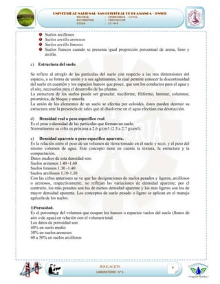 UNIVERSIDAD NACIONAL SAN CRISTÓBAL DE HUAMANGA – UNSCH
ESCUELA : INGENIERIA CIVIL
ASIGNATURA : IRRIGACION
SIGLA : IC-444
IRRIGACION
LABORATORIO N°1
9
Suelos arcillosos
Suelos arcillo arenosos
Suelos arcillo limosos
Suelos francos cuando se presenta igual proporción porcentual de arena, limo y
arcilla.
c) Estructura del suelo.
Se refiere al arreglo de las partículas del suelo con respecto a las tres dimensiones del
espacio, a su forma de unión y a sus aglutinantes, lo cual permite conocer la discontinuidad
del suelo en cuestión y los espacios huecos que posee, que son los conductos para el agua y
el aire, necesarios para el desarrollo de las plantas.
La estructura de los suelos puede ser granular, nuciforme, filiforme, laminar, columnar,
prismática, de bloque y amorfa.
La unión de los elementos de un suelo se efectúa por coloides, éstos pueden destruir su
estructura ante la presencia de sales que al disolverse en el agua efectúan esa destrucción.
d) Densidad real o peso específico real.
Es el peso o densidad de las partículas que forman un suelo.
Normalmente su cifra es próxima a 2.6 g/cm3 (2.5 a 2.7 g/cm3).
e) Densidad aparente o peso específico aparente.
Es la relación entre el peso de un volumen de tierra tomado en el suelo y seco, y el peso del
mismo volumen de agua. Este concepto tiene en cuenta la textura, la estructura y la
compactación.
Datos medios de esta densidad son:
Suelos arenosos 1.40 -1.60
Suelos limosos 1.30 -1.40
Suelos arcillosos 1.10-1.30
Con las cifras anteriores se ve que las designaciones de suelos pesados y ligeros, arcillosos
o arenosos, respectivamente, no reflejan las variaciones de densidad aparente; por el
contrario, los más pesados son los de menos densidad aparente y los más ligeros son los de
mayor densidad aparente. Los conceptos de suelo pesado o ligero se aplican en el manejo
agrícola de los suelos.
f)Porosidad.
Es el porcentaje del volumen que ocupan los huecos o espacios vacíos del suelo (llenos de
aire o de agua) en relación con el volumen total.
Los datos de porosidad son:
40% en suelo medio
30% en suelos arenosos
40 a 50% en suelos arcillosos
 