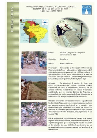 PROYECTO DE MEJORAMIENTO Y CONSTRUCCION DEL                        HC & A

IRRIGACIONES
                     SISTEMA DE RIEGO DEL VALLE DE ASIA
                           (1,200 has.). LIMA-PERU




                                  Cliente:        INTECDE / Programa de Emergencia
                                                  e Inversión Social - PEIS

                                  Ubicación:      Lima, Perú.

                                  Periodo:        Enero - Mayo 1993.

                                  Descripción:      Comprendió la elaboración del Proyecto de
                                  Mejoramiento de Riego y la Ejecución de la Construcción de 4
                                  sistemas de riego con una extensión de 1200 has, mediante el
                                  aprovechamiento de las aguas subterráneas en el Valle de
                                  Asia, con la participación de los Comités de Regantes Coayllo,
                                  San Juan de Quisque, Quilmaná, Platanal y Palma Baja.

                                  Alcances:       Se ejecutaron 5 canales de riego para
                                  conducir aguas subterráneas con una longitud de 14.5 km,
                                  habiéndose efectuado el mejoramiento de la caja de los
                                  canales existentes, revistiéndolos con losetas de concreto,
                                  prefabricadas por los mismos Comités de Regantes, y
                                  emboquillado de piedra, destacando la participación de la
                                  mano de obra de la mujer campesina en la construcción.

                                  El trabajo comprendió servicios de extensión y capacitación a
                                  los Comités de Regantes previamente calificados (agricultores
                                  con escasos recursos económicos), en el manejo y uso
                                  eficiente del agua subterránea con costos de producción
                                  elevados, así como en la ejecución de obras de riego, creando
                                  al mismo tiempo fuentes de trabajo, en cumplimiento de los
                                  fines del PEIS.

                                  Con el proyecto se logró fuentes de trabajo y se generó
                                  ingresos para unas 110 familias, con impacto económico en la
                                  explotación agrícola, que se explica por la notable reducción
                                  de las pérdidas de agua (debido al revestimiento de los
                                  canales ubicados en terrenos permeables); por la mejora de la
                                  operación de
 