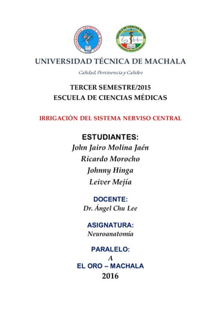 UNIVERSIDAD TÉCNICA DE MACHALA
Calidad,Pertinencia yCalidez
TERCER SEMESTRE/2015
ESCUELA DE CIENCIAS MÉDICAS
IRRIGACIÓN DEL SISTEMA NERVISO CENTRAL
ESTUDIANTES:
John Jairo Molina Jaén
Ricardo Morocho
Johnny Hinga
Leiver Mejía
DOCENTE:
Dr. Ángel Chu Lee
ASIGNATURA:
Neuroanatomía
PARALELO:
A
EL ORO – MACHALA
2016
 