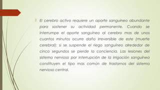  El cerebro activo requiere un aporte sanguíneo abundante 
para sostener su actividad permanente. Cuando se 
interrumpe el aporte sanguíneo al cerebro mas de unos 
cuantos minutos ocurre daño irreversible de este (muerte 
cerebral); si se suspende el riego sanguíneo alrededor de 
cinco segundos se pierde la conciencia. Las lesiones del 
sistema nervioso por interrupción de la irrigación sanguínea 
constituyen el tipo mas común de trastornos del sistema 
nervioso central. 
 