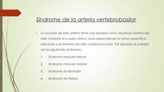 Síndrome de la arteria vertebrobasilar 
 La oclusión de esta arteria tiene casi siempre como resultado infartos del 
tallo cerebral. El cuadro clínico varia dependiendo la rama especifica 
afectada y el territorio del tallo cerebral incluido. Por ejemplo se pueden 
ver los siguientes síndromes: 
1. Síndrome medular lateral 
2. Sindrome medular medial 
3. Síndrome de Benedikt 
4. Síndrome de Weber 
 