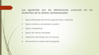 Las siguientes son las alteraciones comunes en los 
síndromes de la arteria vertebrobasilar: 
1. Signos bilaterales del tracto largoa(motor y sensorial) 
2. Signos motores y sensoriales cruzados. 
3. Signos cerebelosos 
4. Signos de nervios craneales 
5. Alteración del estado de conciencia 
6. Movimientos oculares desconjugados 
 