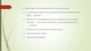  La hemorragia intracraneal puede ser consecuencia de: 
a. La rotura espontanea de una pared arterial por hipertensión de 
larga duración. 
b. Rotura de una evaginación sacular congénita de una pared 
vascular (aneurisma o dilatación de la arteria debido a la 
presión) 
c. Rotura de una malformación arteriovenosa 
d. Traumatismo de cabeza 
e. Trastorno hemorrágico. 
 