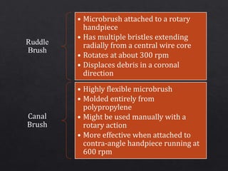 Ruddle
Brush
• Microbrush attached to a rotary
handpiece
• Has multiple bristles extending
radially from a central wire core
• Rotates at about 300 rpm
• Displaces debris in a coronal
direction
Canal
Brush
• Highly flexible microbrush
• Molded entirely from
polypropylene
• Might be used manually with a
rotary action
• More effective when attached to
contra-angle handpiece running at
600 rpm
 