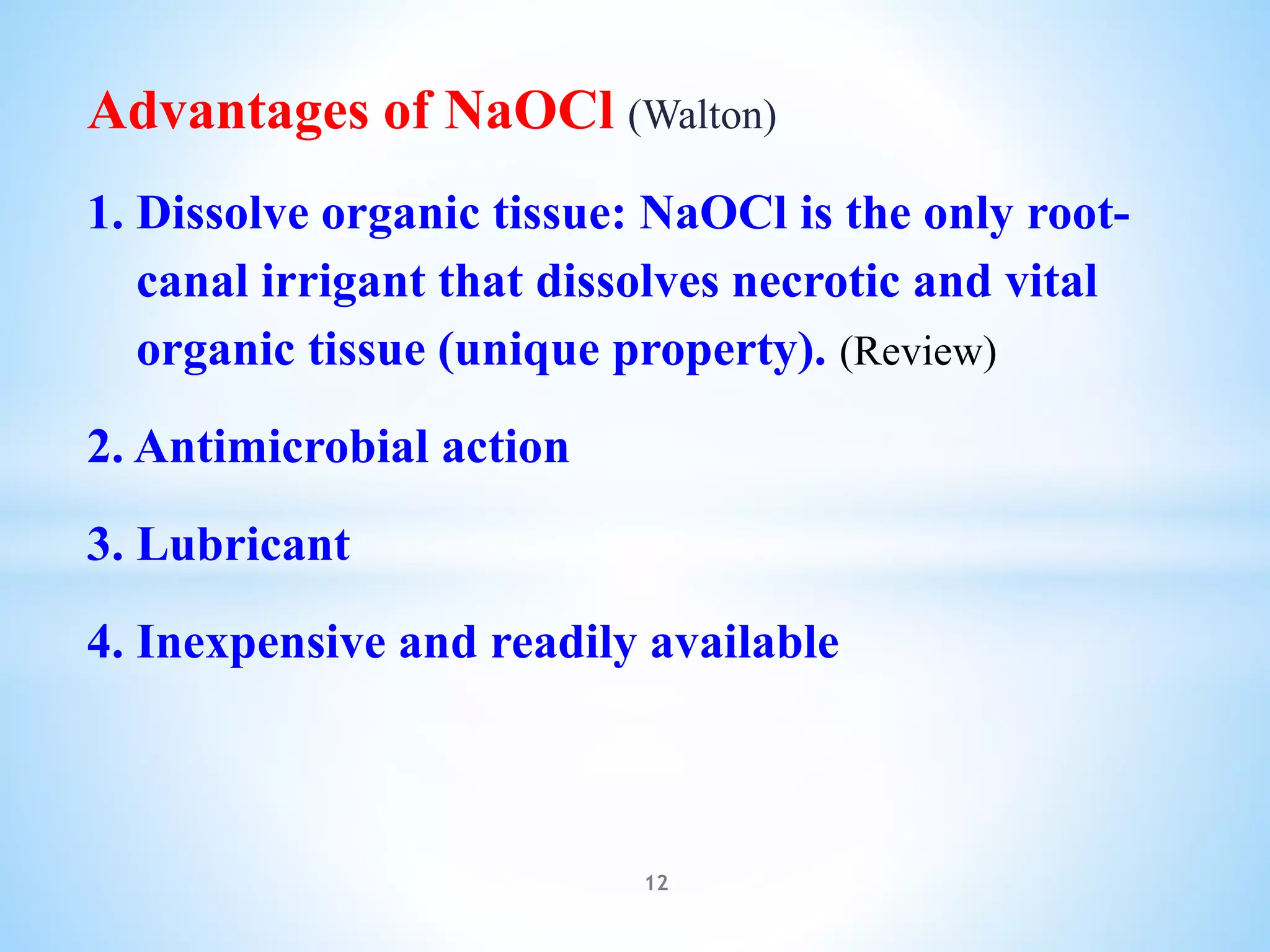 Advantages of NaOCl (Walton)
1. Dissolve organic tissue: NaOCl is the only root-
canal irrigant that dissolves necrotic and vital
organic tissue (unique property). (Review)
2. Antimicrobial action
3. Lubricant
4. Inexpensive and readily available
12
 