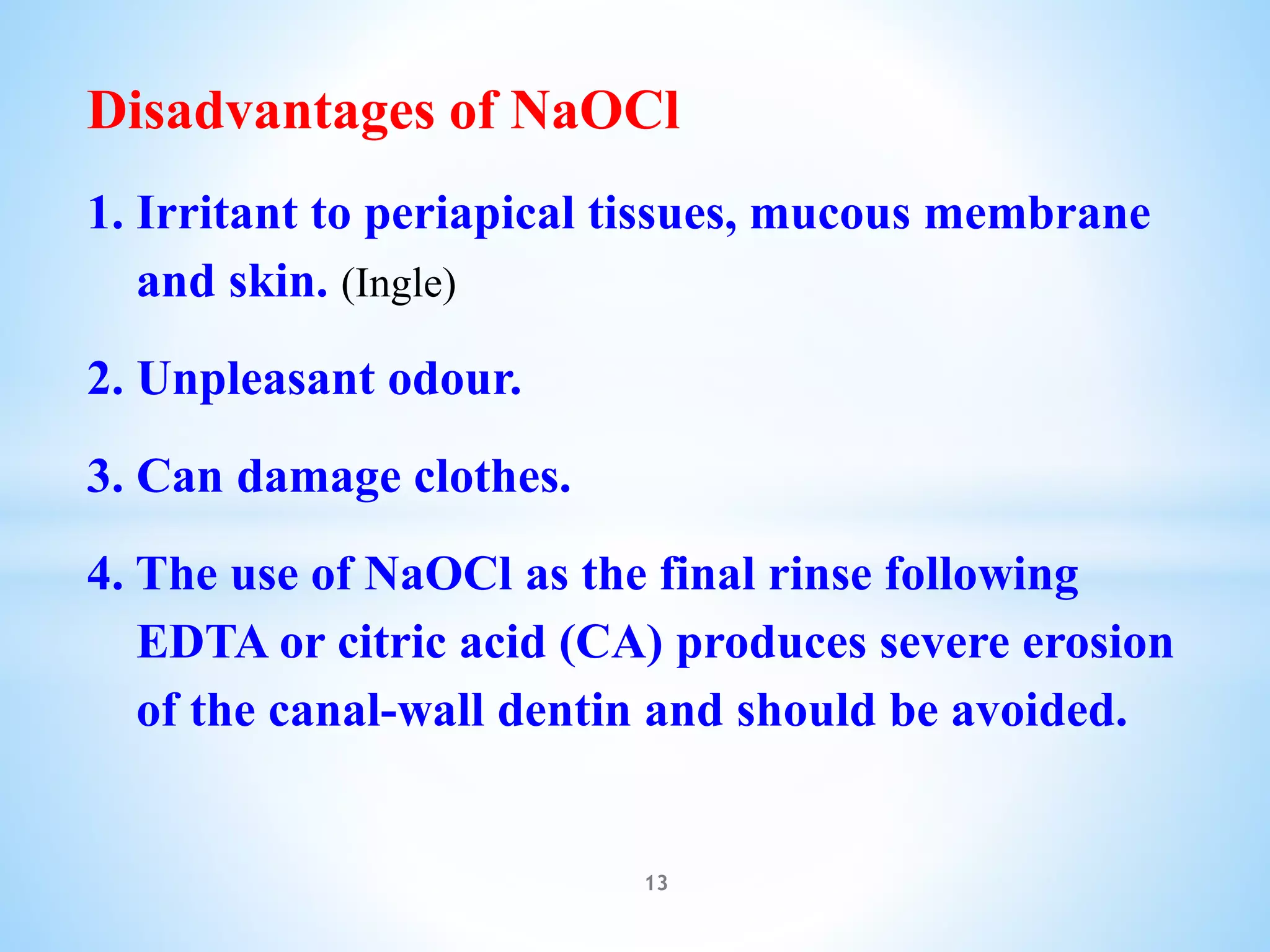 Disadvantages of NaOCl
1. Irritant to periapical tissues, mucous membrane
and skin. (Ingle)
2. Unpleasant odour.
3. Can damage clothes.
4. The use of NaOCl as the final rinse following
EDTA or citric acid (CA) produces severe erosion
of the canal-wall dentin and should be avoided.
13
 