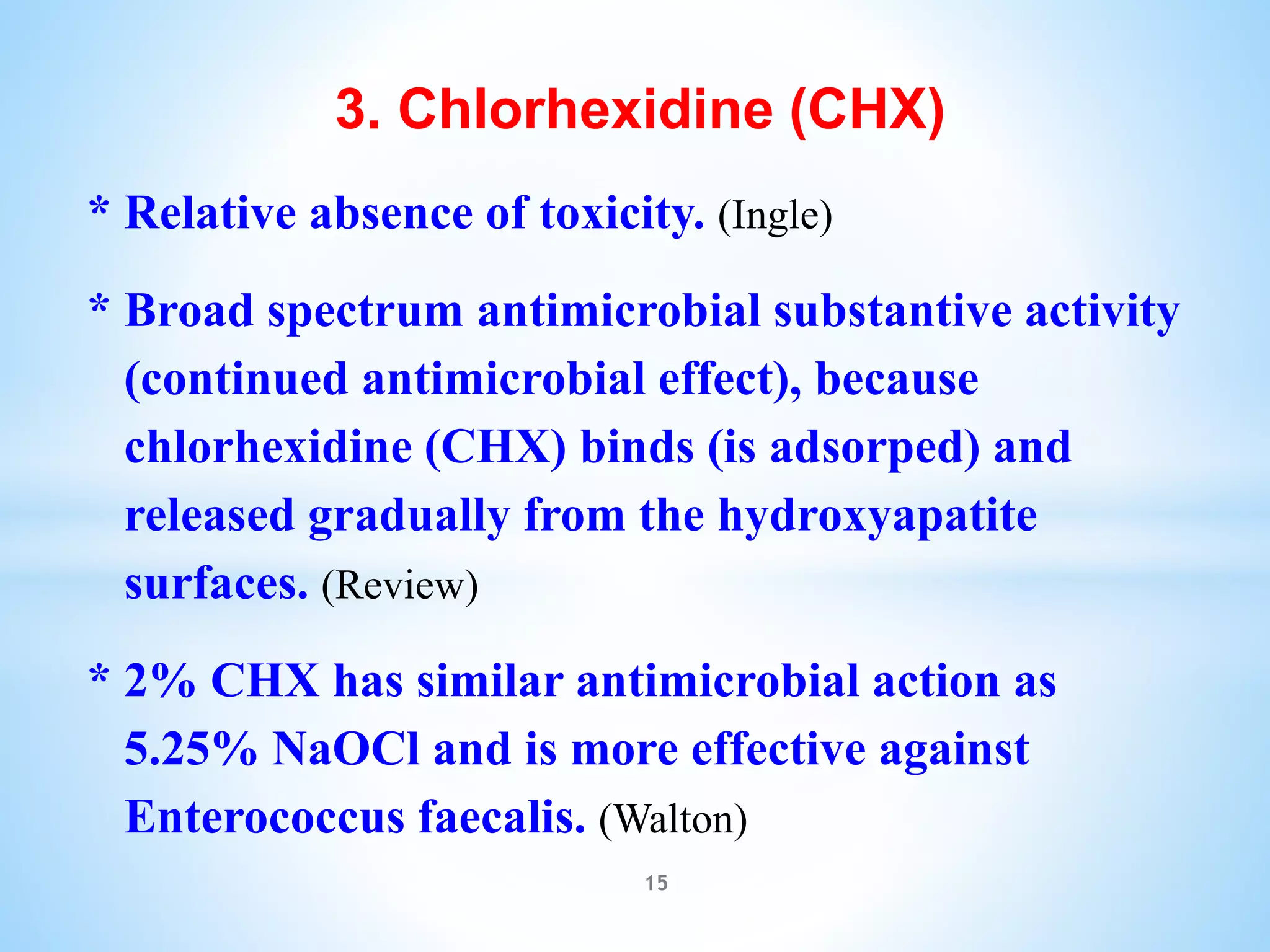 3. Chlorhexidine (CHX)
* Relative absence of toxicity. (Ingle)
* Broad spectrum antimicrobial substantive activity
(continued antimicrobial effect), because
chlorhexidine (CHX) binds (is adsorped) and
released gradually from the hydroxyapatite
surfaces. (Review)
* 2% CHX has similar antimicrobial action as
5.25% NaOCl and is more effective against
Enterococcus faecalis. (Walton)
15
 